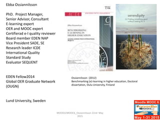 Ebba Ossiannilsson
PhD. Project Manager,
Senior Advisor, Consultant
E-learning expert
OER and MOOC expert
Certifierad e-l quality reviewer
Board member EDEN NAP
Vice President SADE, SE
Research leader ICDE
International Quality
Standard Study
Evaluator SEQUENT
EDEN Fellow2014
Global OER Graduate Network
(OUGN)
Lund University, Sweden
Ossiannilsson (2012)
Benchmarking (e)-learning in higher education, Doctoral
dissertation, Oulu University, Finland
MOODLEMOOC6_Ossiannilsson 22nd May
2015
 