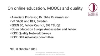On online education, MOOCs and quality
• Associate Professor, Dr. Ebba Ossiannilsson
• VP, SADE and REK, Sweden
• EDEN EC, Fellow Council, SIG TEL QE
• Open Education Europa Ambassador and Fellow
• ICDE Quality Network Europa
• ICDE OER Advocacy Committee
NEU 8 October 2018
On Online learning, MOOCS; OER and Quality_ Near East
University 8 October 2018, Ass. Prof. Dr. Ebba Ossiannilsson
 