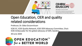 Open Education, OER and quality
related considerations
Professor, Dr. Ebba Ossiannilsson
ICDE EC, ICDE Quality Network, ICDE OER Advocacy Committee, Chair.
ICDE Ambassador for the global advocacy of OER, Sweden
30 June 2020
30 June 2020
 