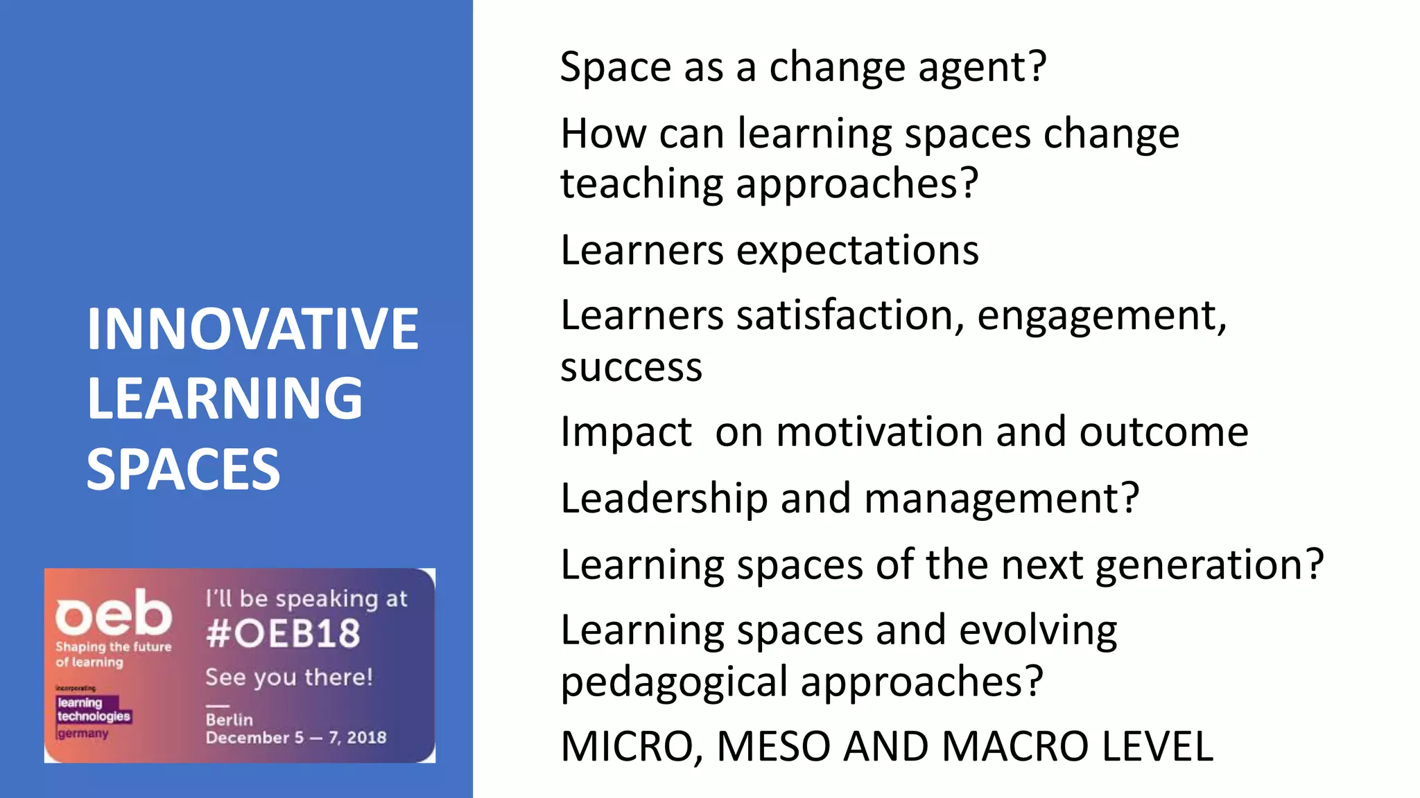 INNOVATIVE
LEARNING
SPACES
Space as a change agent?
How can learning spaces change
teaching approaches?
Learners expectations
Learners satisfaction, engagement,
success
Impact on motivation and outcome
Leadership and management?
Learning spaces of the next generation?
Learning spaces and evolving
pedagogical approaches?
MICRO, MESO AND MACRO LEVEL
 