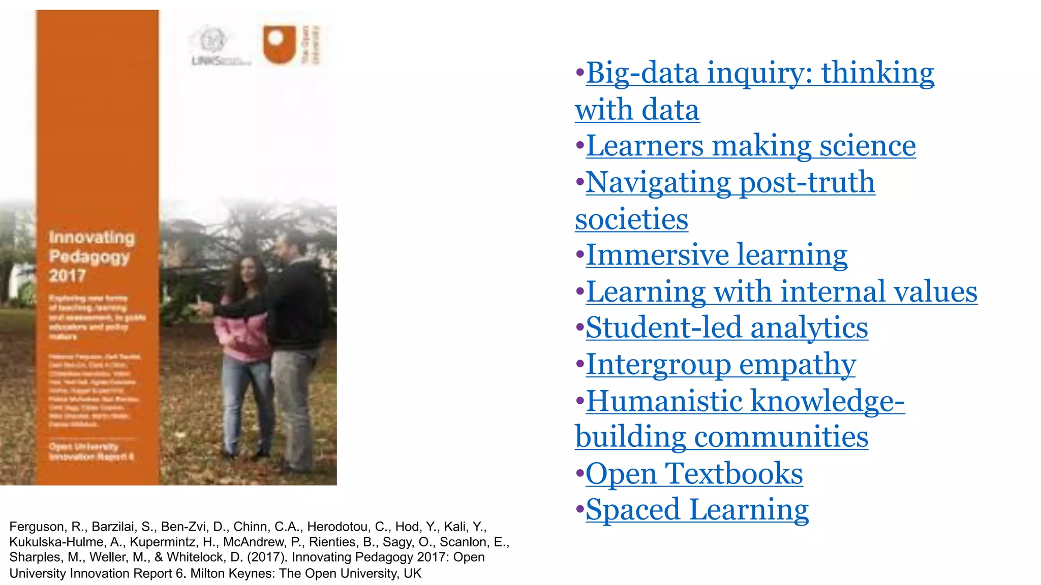 Ferguson, R., Barzilai, S., Ben-Zvi, D., Chinn, C.A., Herodotou, C., Hod, Y., Kali, Y.,
Kukulska-Hulme, A., Kupermintz, H., McAndrew, P., Rienties, B., Sagy, O., Scanlon, E.,
Sharples, M., Weller, M., & Whitelock, D. (2017). Innovating Pedagogy 2017: Open
University Innovation Report 6. Milton Keynes: The Open University, UK
•Big-data inquiry: thinking
with data
•Learners making science
•Navigating post-truth
societies
•Immersive learning
•Learning with internal values
•Student-led analytics
•Intergroup empathy
•Humanistic knowledge-
building communities
•Open Textbooks
•Spaced Learning
 