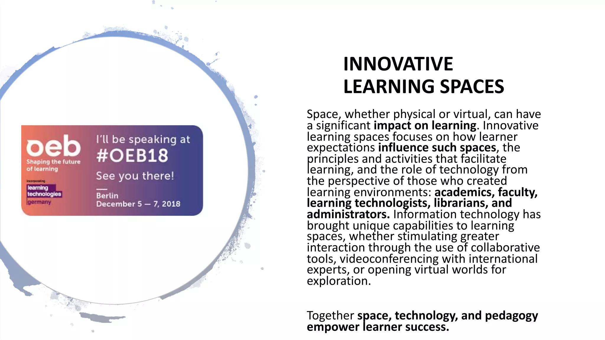 INNOVATIVE
LEARNING SPACES
Space, whether physical or virtual, can have
a significant impact on learning. Innovative
learning spaces focuses on how learner
expectations influence such spaces, the
principles and activities that facilitate
learning, and the role of technology from
the perspective of those who created
learning environments: academics, faculty,
learning technologists, librarians, and
administrators. Information technology has
brought unique capabilities to learning
spaces, whether stimulating greater
interaction through the use of collaborative
tools, videoconferencing with international
experts, or opening virtual worlds for
exploration.
Together space, technology, and pedagogy
empower learner success.
 