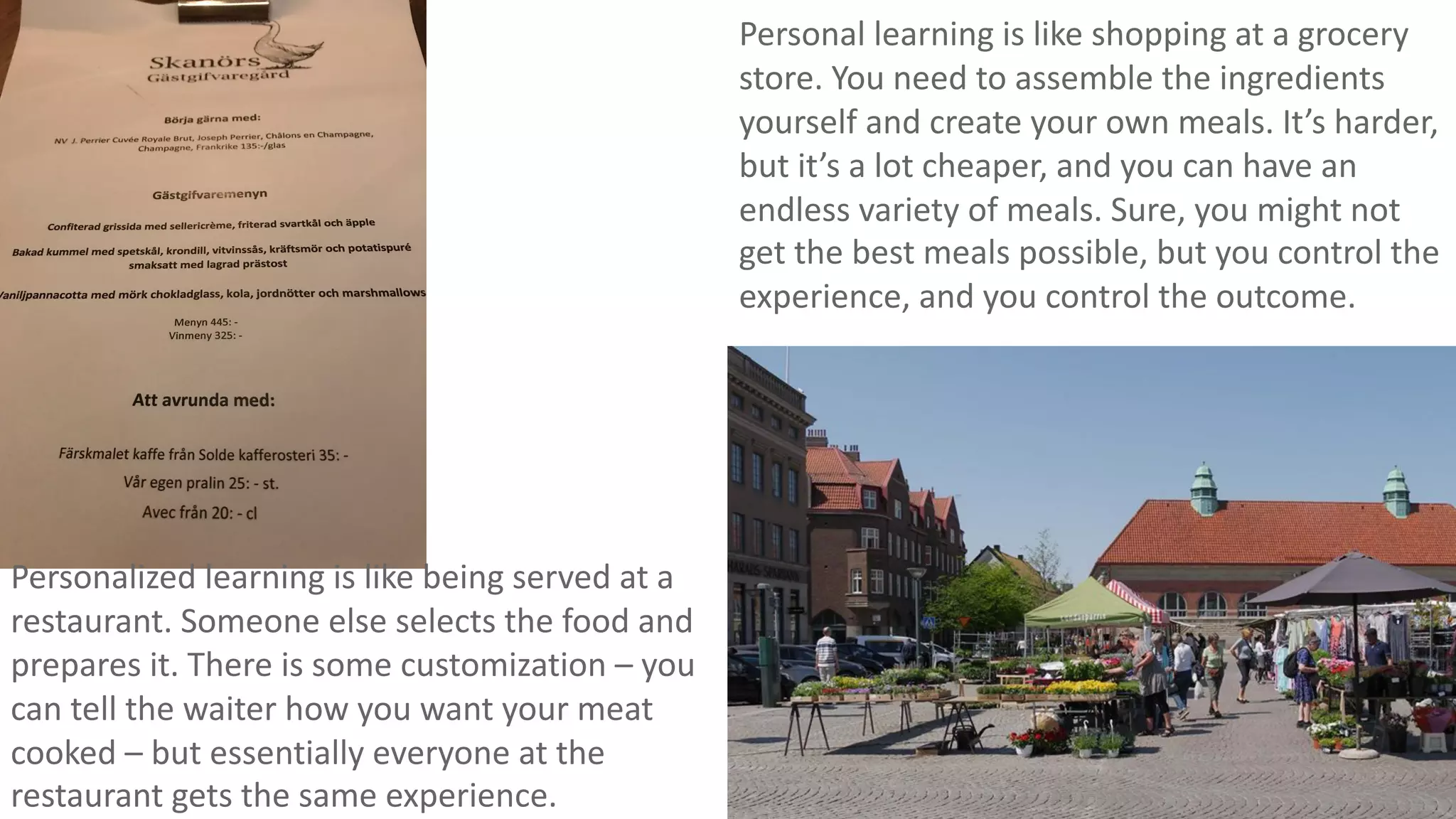 Personal learning is like shopping at a grocery
store. You need to assemble the ingredients
yourself and create your own meals. It’s harder,
but it’s a lot cheaper, and you can have an
endless variety of meals. Sure, you might not
get the best meals possible, but you control the
experience, and you control the outcome.
Personalized learning is like being served at a
restaurant. Someone else selects the food and
prepares it. There is some customization – you
can tell the waiter how you want your meat
cooked – but essentially everyone at the
restaurant gets the same experience.
 