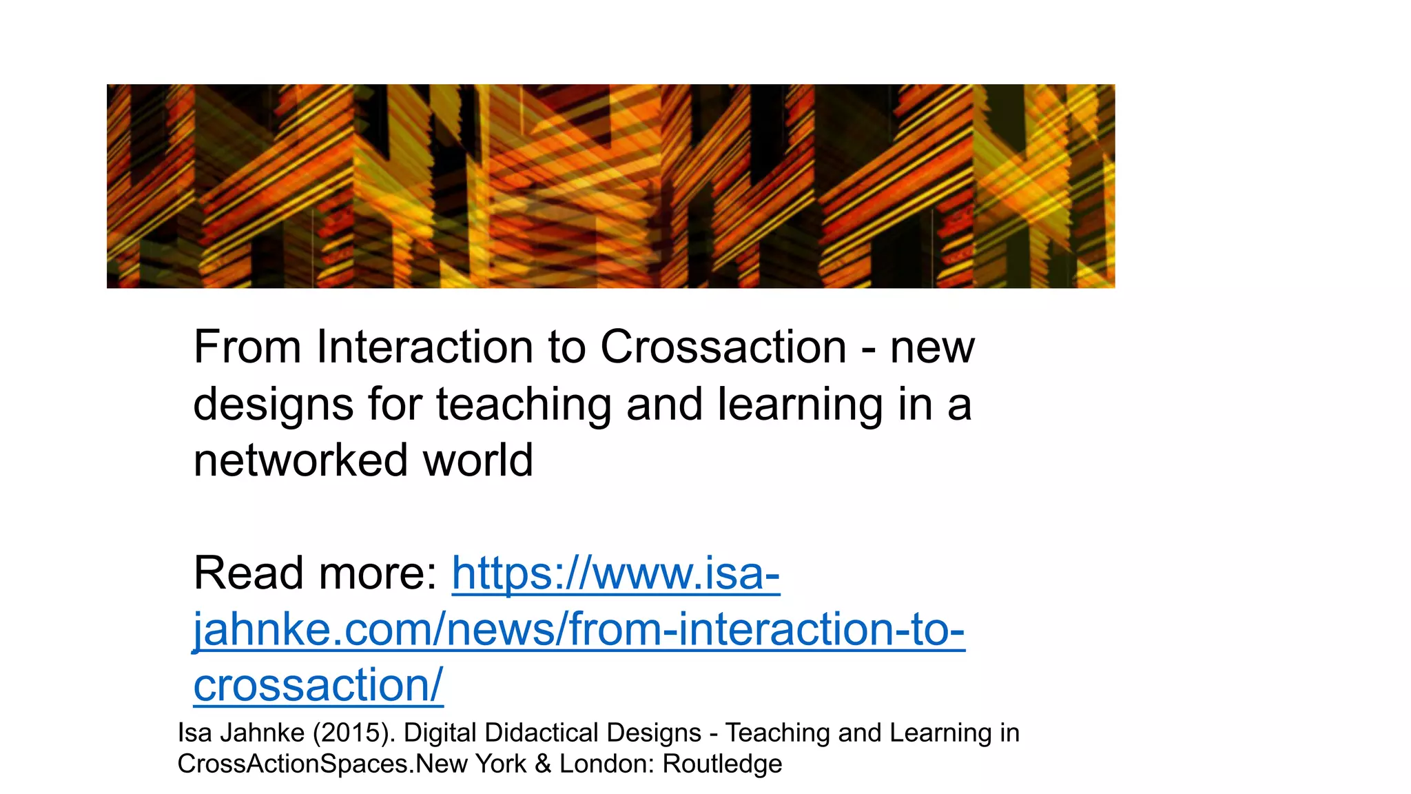 From Interaction to Crossaction - new
designs for teaching and learning in a
networked world
Read more: https://www.isa-
jahnke.com/news/from-interaction-to-
crossaction/
Isa Jahnke (2015). Digital Didactical Designs - Teaching and Learning in
CrossActionSpaces.New York & London: Routledge
 