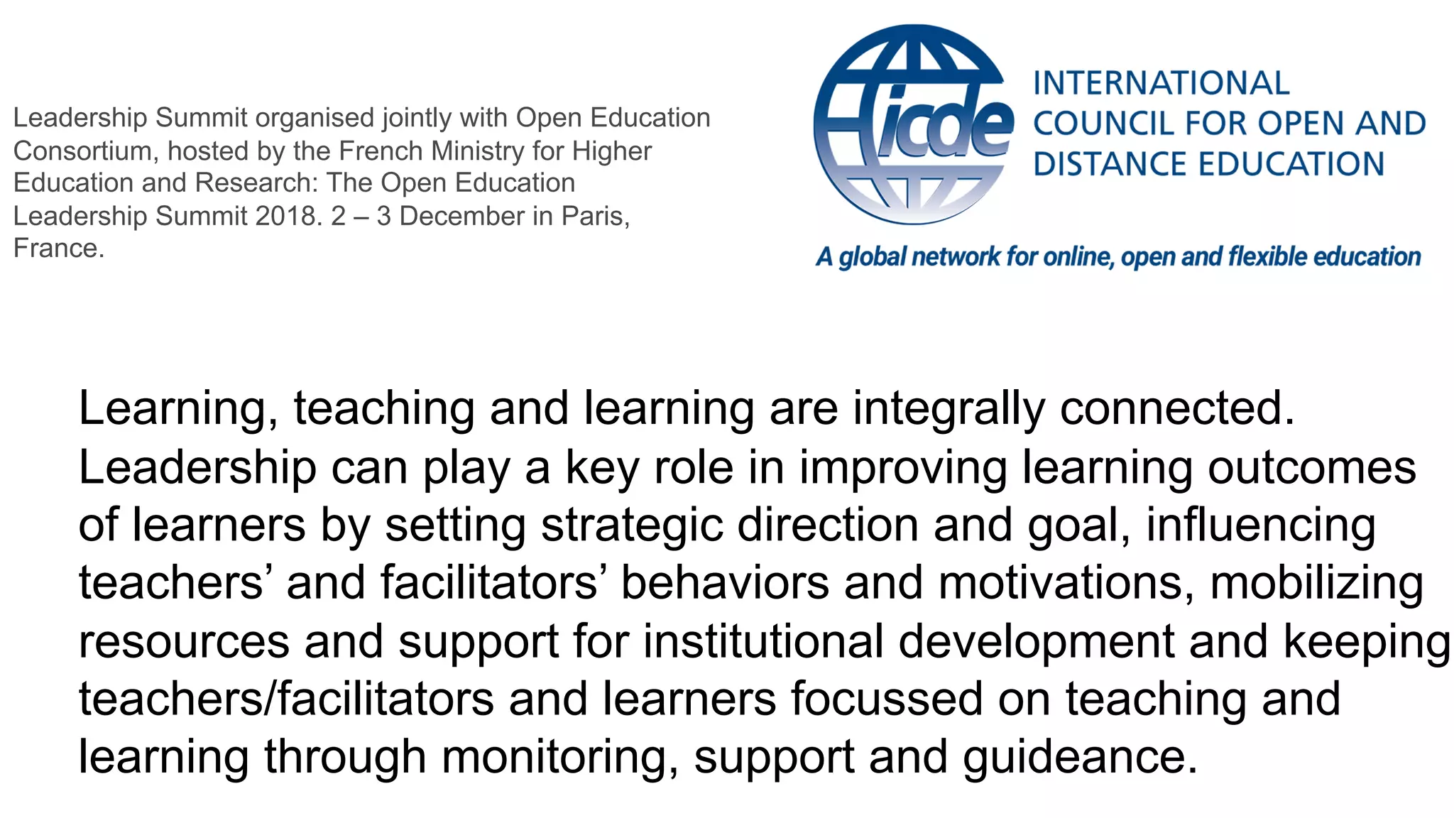 Learning, teaching and learning are integrally connected.
Leadership can play a key role in improving learning outcomes
of learners by setting strategic direction and goal, influencing
teachers’ and facilitators’ behaviors and motivations, mobilizing
resources and support for institutional development and keeping
teachers/facilitators and learners focussed on teaching and
learning through monitoring, support and guideance.
Leadership Summit organised jointly with Open Education
Consortium, hosted by the French Ministry for Higher
Education and Research: The Open Education
Leadership Summit 2018. 2 – 3 December in Paris,
France.
 