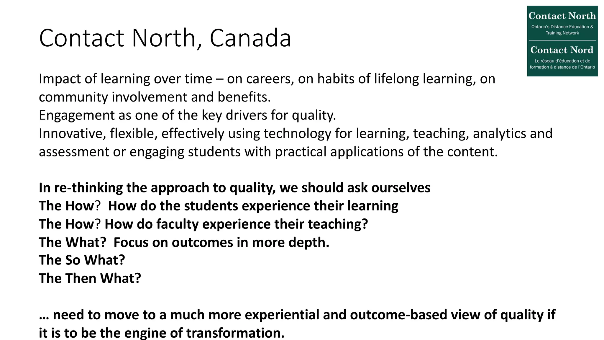 Contact North, Canada
Impact of learning over time – on careers, on habits of lifelong learning, on
community involvement and benefits.
Engagement as one of the key drivers for quality.
Innovative, flexible, effectively using technology for learning, teaching, analytics and
assessment or engaging students with practical applications of the content.
In re-thinking the approach to quality, we should ask ourselves
The How? How do the students experience their learning
The How? How do faculty experience their teaching?
The What? Focus on outcomes in more depth.
The So What?
The Then What?
… need to move to a much more experiential and outcome-based view of quality if
it is to be the engine of transformation.
 