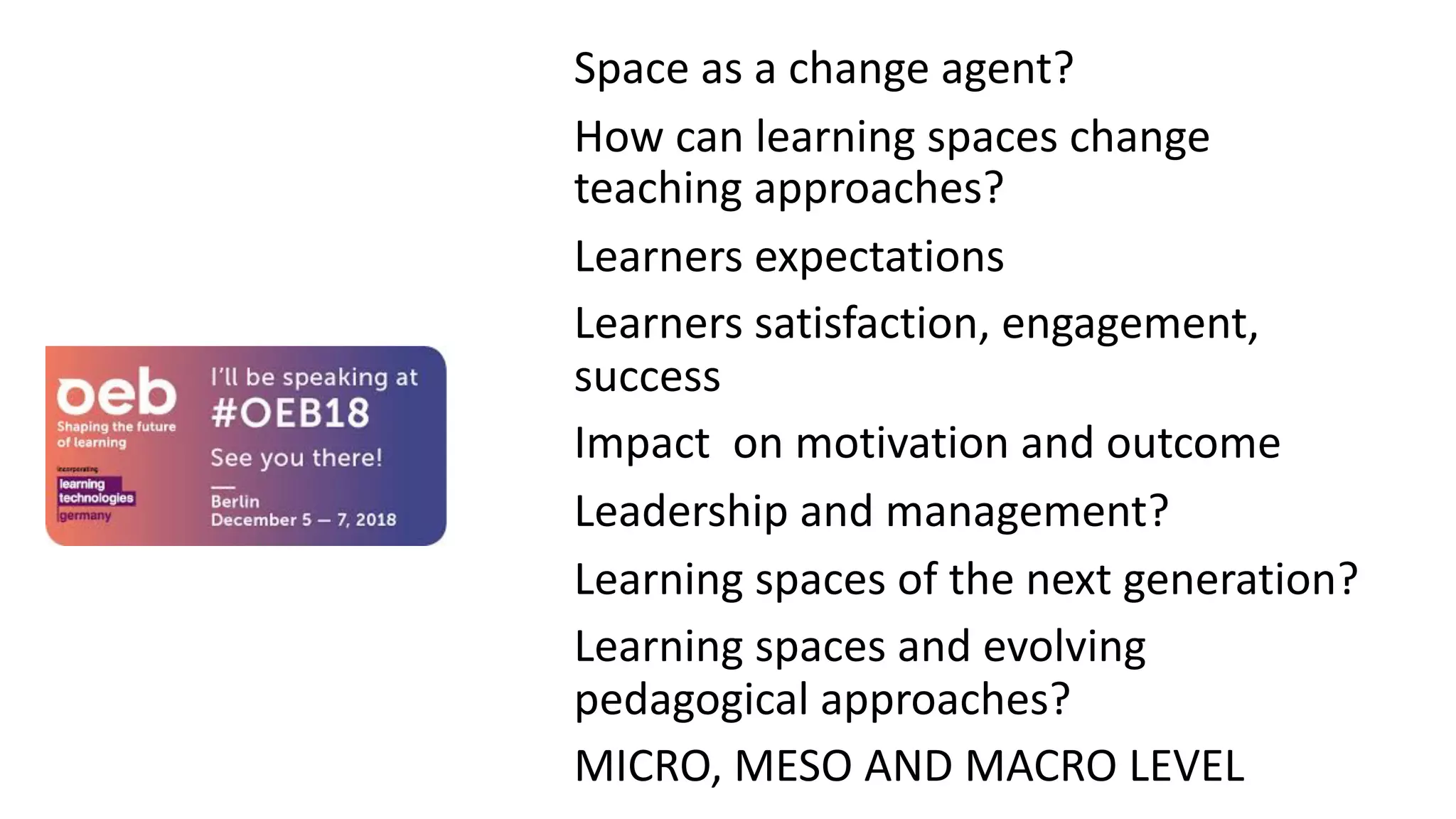 INNOVATIVE
LEARNING
SPACES
Space as a change agent?
How can learning spaces change
teaching approaches?
Learners expectations
Learners satisfaction, engagement,
success
Impact on motivation and outcome
Leadership and management?
Learning spaces of the next generation?
Learning spaces and evolving
pedagogical approaches?
MICRO, MESO AND MACRO LEVEL
 