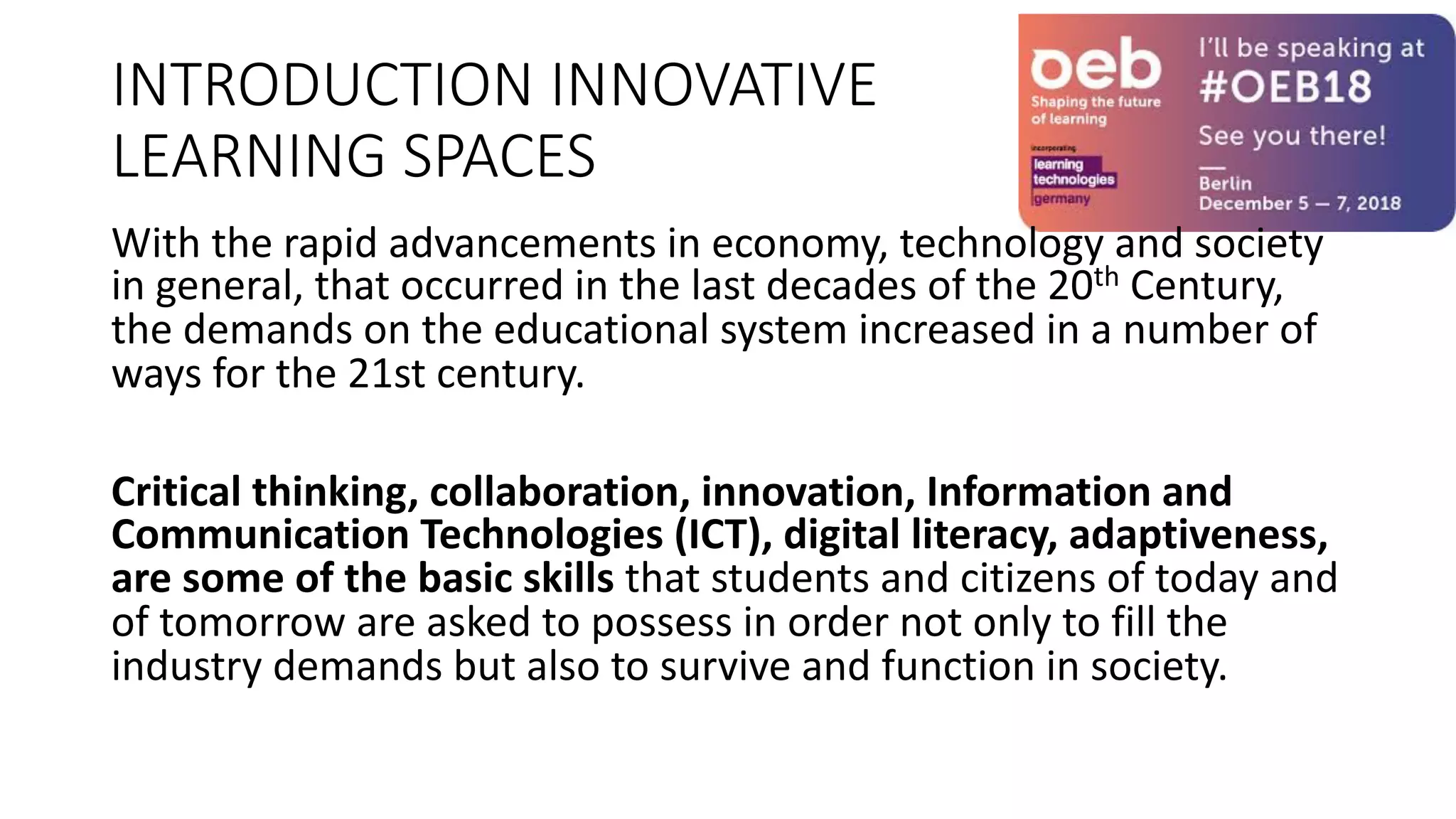 INTRODUCTION INNOVATIVE
LEARNING SPACES
With the rapid advancements in economy, technology and society
in general, that occurred in the last decades of the 20th Century,
the demands on the educational system increased in a number of
ways for the 21st century.
Critical thinking, collaboration, innovation, Information and
Communication Technologies (ICT), digital literacy, adaptiveness,
are some of the basic skills that students and citizens of today and
of tomorrow are asked to possess in order not only to fill the
industry demands but also to survive and function in society.
 