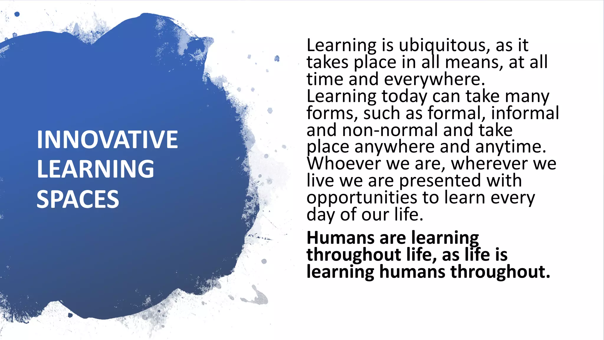INNOVATIVE
LEARNING
SPACES
Learning is ubiquitous, as it
takes place in all means, at all
time and everywhere.
Learning today can take many
forms, such as formal, informal
and non-normal and take
place anywhere and anytime.
Whoever we are, wherever we
live we are presented with
opportunities to learn every
day of our life.
Humans are learning
throughout life, as life is
learning humans throughout.
 