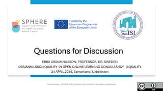 Questions for Discussion
EBBA OSSIANNILSSON, PROFESSOR, DR. SWEDEN
OSSIANNILSSON QUALITY IN OPEN ONLINE LEARNING CONSULTANCY, I4QUALITY
24 APRIL 2024, Samarkand, Uzbekistan
Ossiannilsson_ SPHERE TAM_Questions 24 April 2024, Samarkand Uzbekistan
 