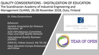QUALITY CONSIDERATIONS - DIGITALIZATION OF EDUCATION
The Scandinavian Academy of Industrial Engineering and
Management (ScAIM), 26-28 November 2018, Oulu, Finland
Dr. Ebba.Ossiannilsson
Influencer
Swedish Association for Distance
Education, VP
ICDE OER Advocacy Committee,
Chair, and ICDE Quality Network
International Quality Reviewer
(OOFAT)
EDEN EC, Fellow Council, SIG TEL QE
Open Education Europa Ambassador
and Fellow
 