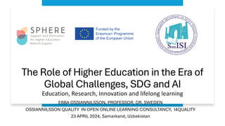 The Role of Higher Education in the Era of
Global Challenges, SDG and AI
Education, Research, Innovation and lifelong learning
EBBA OSSIANNILSSON, PROFESSOR, DR. SWEDEN
OSSIANNILSSON QUALITY IN OPEN ONLINE LEARNING CONSULTANCY, I4QUALITY
23 APRIL 2024, Samarkand, Uzbekistan
 
