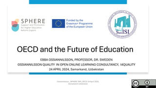 OECD and the Future of Education
EBBA OSSIANNILSSON, PROFESSOR, DR. SWEDEN
OSSIANNILSSON QUALITY IN OPEN ONLINE LEARNING CONSULTANCY, I4QUALITY
24 APRIL 2024, Samarkand, Uzbekistan
Ossiannilsson_ SPHERE TAM_OECD 24 April 2024,
Samarkand Uzbekistan
 