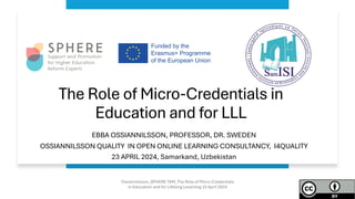 The Role of Micro-Credentials in
Education and for LLL
EBBA OSSIANNILSSON, PROFESSOR, DR. SWEDEN
OSSIANNILSSON QUALITY IN OPEN ONLINE LEARNING CONSULTANCY, I4QUALITY
23 APRIL 2024, Samarkand, Uzbekistan
Ossiannilsson_SPHERE TAM_The Role of Micro-Credentials
in Education and for Lifelong Lerarning 23 April 2024
 