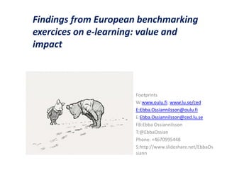 Findings from European benchmarking
exercices on e-learning: value and
impact



                     Footprints
                     W:www.oulu.fi; www.lu.se/ced
                     E:Ebba.Ossiannilsson@oulu.fi
                     E:Ebba.Ossiannilsson@ced.lu.se
                     FB:Ebba Ossiannilsson
                     T:@EbbaOssian
                     Phone: +4670995448
                     S:http://www.slideshare.net/EbbaOs
                     siann
 