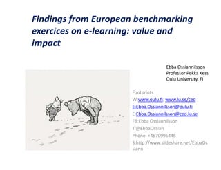 Findings from European benchmarking
exercices on e-learning: value and
impact

                                    Ebba Ossiannilsson
                                    Professor Pekka Kess
                                    Oulu University, FI

                     Footprints
                     W:www.oulu.fi; www.lu.se/ced
                     E:Ebba.Ossiannilsson@oulu.fi
                     E:Ebba.Ossiannilsson@ced.lu.se
                     FB:Ebba Ossiannilsson
                     T:@EbbaOssian
                     Phone: +4670995448
                     S:http://www.slideshare.net/EbbaOs
                     siann
 