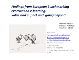Findings from European benchmarking
exercices on e-learning:
value and impact and going beyond

                                    Ebba Ossiannilsson
                                    Professor Pekka Kess
                                    Oulu University, FI

                     Footprints
                     W:www.oulu.fi; www.lu.se/ced
                     E:Ebba.Ossiannilsson@oulu.fi
                     E:Ebba.Ossiannilsson@ced.lu.se
                     FB:Ebba Ossiannilsson
                     T:@EbbaOssian
                     Phone: +4670995448
                     S:http://www.slideshare.net/EbbaOs
                     siann
 