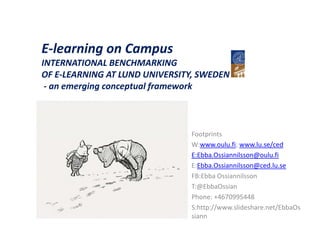 E-learning on C
El     i      Campus
INTERNATIONAL BENCHMARKING
OF E-LEARNING AT LUND UNIVERSITY, SWEDEN
    E LEARNING
 - an emerging conceptual framework



                               Footprints
                               W:www.oulu.fi; www.lu.se/ced
                               E:Ebba.Ossiannilsson@oulu.fi
                               E:Ebba.Ossiannilsson@ced.lu.se
                               FB:Ebba Ossiannilsson
                               T:@EbbaOssian
                               Phone: +4670995448
                               S:http://www.slideshare.net/EbbaOs
                               siann
 
