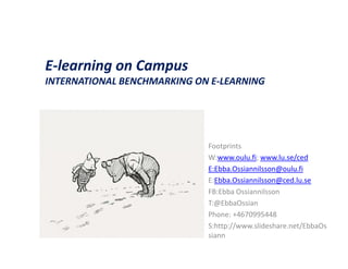 E-learning on Campus
INTERNATIONAL BENCHMARKING ON E-LEARNING
                              E LEARNING




                             Footprints
                             W:www.oulu.fi; www.lu.se/ced
                             E:Ebba.Ossiannilsson@oulu.fi
                             E:Ebba.Ossiannilsson@ced.lu.se
                             FB:Ebba Ossiannilsson
                             T:@EbbaOssian
                             Phone: +4670995448
                             S:http://www.slideshare.net/EbbaOs
                             siann
 
