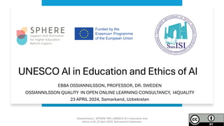 UNESCO AI in Education and Ethics of AI
EBBA OSSIANNILSSON, PROFESSOR, DR. SWEDEN
OSSIANNILSSON QUALITY IN OPEN ONLINE LEARNING CONSULTANCY, I4QUALITY
23 APRIL 2024, Samarkand, Uzbekistan
Ossiannilsson_ SPHERE TAM_UNESCO AI in education and
ethics of AI_23 April 2024, Samarkand Uzbekistan
 