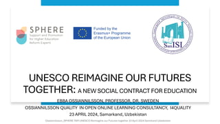 UNESCO REIMAGINE OUR FUTURES
TOGETHER: A NEW SOCIAL CONTRACT FOR EDUCATION
EBBA OSSIANNILSSON, PROFESSOR, DR. SWEDEN
OSSIANNILSSON QUALITY IN OPEN ONLINE LEARNING CONSULTANCY, I4QUALITY
23 APRIL 2024, Samarkand, Uzbekistan
Ossiannilsson_SPHERE TAM UNESCO Reimagine our Futures together 23 April 2024 Samrkand Uzbekistan
 