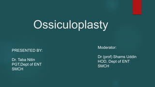 Ossiculoplasty
PRESENTED BY:
Dr. Taba Nitin
PGT,Dept of ENT
SMCH
Moderator:
Dr (prof) Shams Uddin
HOD, Dept of ENT
SMCH
 
