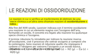 LE REAZIONI DI OSSIDORIDUZIONE
Le reazioni in cui si verifica un trasferimento di elettroni da una
specie chimica a un’altra sono chiamate reazioni di ossidoriduzione o
redox.
Alla fine del XVIII secolo, Lavoisier indicava con il termine ossidazione
una reazione in cui un elemento reagiva con l’ossigeno dell’aria,
formando un ossido. Il concetto era legato alla reazione tra qualunque
specie chimica e l’ossigeno.
Il termine riduzione fu introdotto per indicare la reazione inversa
all’ossidazione, cioè il processo che sottrae ossigeno ai composti che
lo contengono. Sono reazioni di riduzione quelle che impiegano il
carbone o l’idrogeno per sottrarre l’ossigeno a un ossido basico,
ottenendo così il metallo in forma elementare:
2CuO (𝑠) + C (𝑠) → 2Cu (𝑠) + CO2 (𝑔) CuO (𝑠) + H2 (𝑔) → Cu (𝑠) +
H2O (𝑔)
 