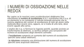 I NUMERI DI OSSIDAZIONE NELLE
REDOX
Per capire se le reazioni sono ossidoriduzioni dobbiamo fare
riferimento al numero di ossidazione (n.o.): ricordiamo che il n.o. di
un elemento in un composto si calcola tenendo presente che la
somma algebrica dei numeri di ossidazione di tutti gli atomi nella
molecola deve essere zero, oppure, se si tratta di uno ione, deve
essere uguale alla carica.
L’analisi dei n.o. ci fornisce la risposta poiché, quando avviene un
trasferimento di elettroni, si verifica sempre una variazione del
numero di ossidazione degli elementi coinvolti:
• l’ossidazione comporta un aumento del numero di ossidazione
(perché sono ceduti elettroni);
• la riduzione comporta una diminuzione del numero di ossidazione
(perché sono acquistati elettroni).
 