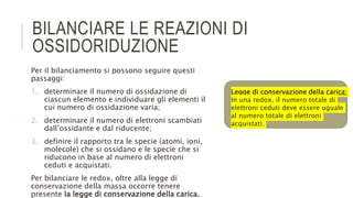 BILANCIARE LE REAZIONI DI
OSSIDORIDUZIONE
Per il bilanciamento si possono seguire questi
passaggi:
1. determinare il numero di ossidazione di
ciascun elemento e individuare gli elementi il
cui numero di ossidazione varia;
2. determinare il numero di elettroni scambiati
dall’ossidante e dal riducente;
3. definire il rapporto tra le specie (atomi, ioni,
molecole) che si ossidano e le specie che si
riducono in base al numero di elettroni
ceduti e acquistati.
Per bilanciare le redox, oltre alla legge di
conservazione della massa occorre tenere
presente la legge di conservazione della carica.
Legge di conservazione della carica:
In una redox, il numero totale di
elettroni ceduti deve essere uguale
al numero totale di elettroni
acquistati.
 