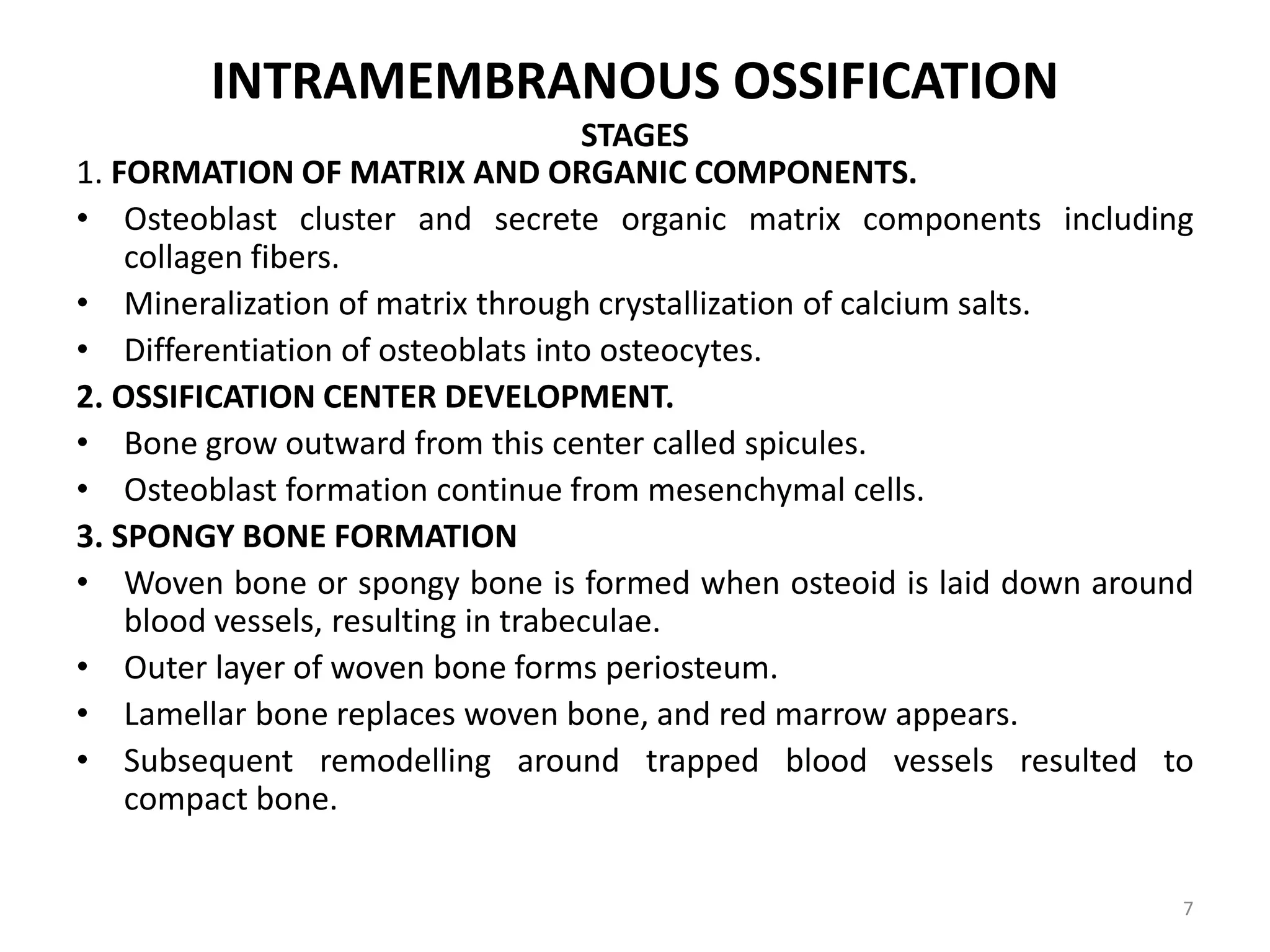 INTRAMEMBRANOUS OSSIFICATION
STAGES
1. FORMATION OF MATRIX AND ORGANIC COMPONENTS.
• Osteoblast cluster and secrete organic matrix components including
collagen fibers.
• Mineralization of matrix through crystallization of calcium salts.
• Differentiation of osteoblats into osteocytes.
2. OSSIFICATION CENTER DEVELOPMENT.
• Bone grow outward from this center called spicules.
• Osteoblast formation continue from mesenchymal cells.
3. SPONGY BONE FORMATION
• Woven bone or spongy bone is formed when osteoid is laid down around
blood vessels, resulting in trabeculae.
• Outer layer of woven bone forms periosteum.
• Lamellar bone replaces woven bone, and red marrow appears.
• Subsequent remodelling around trapped blood vessels resulted to
compact bone.
7
 
