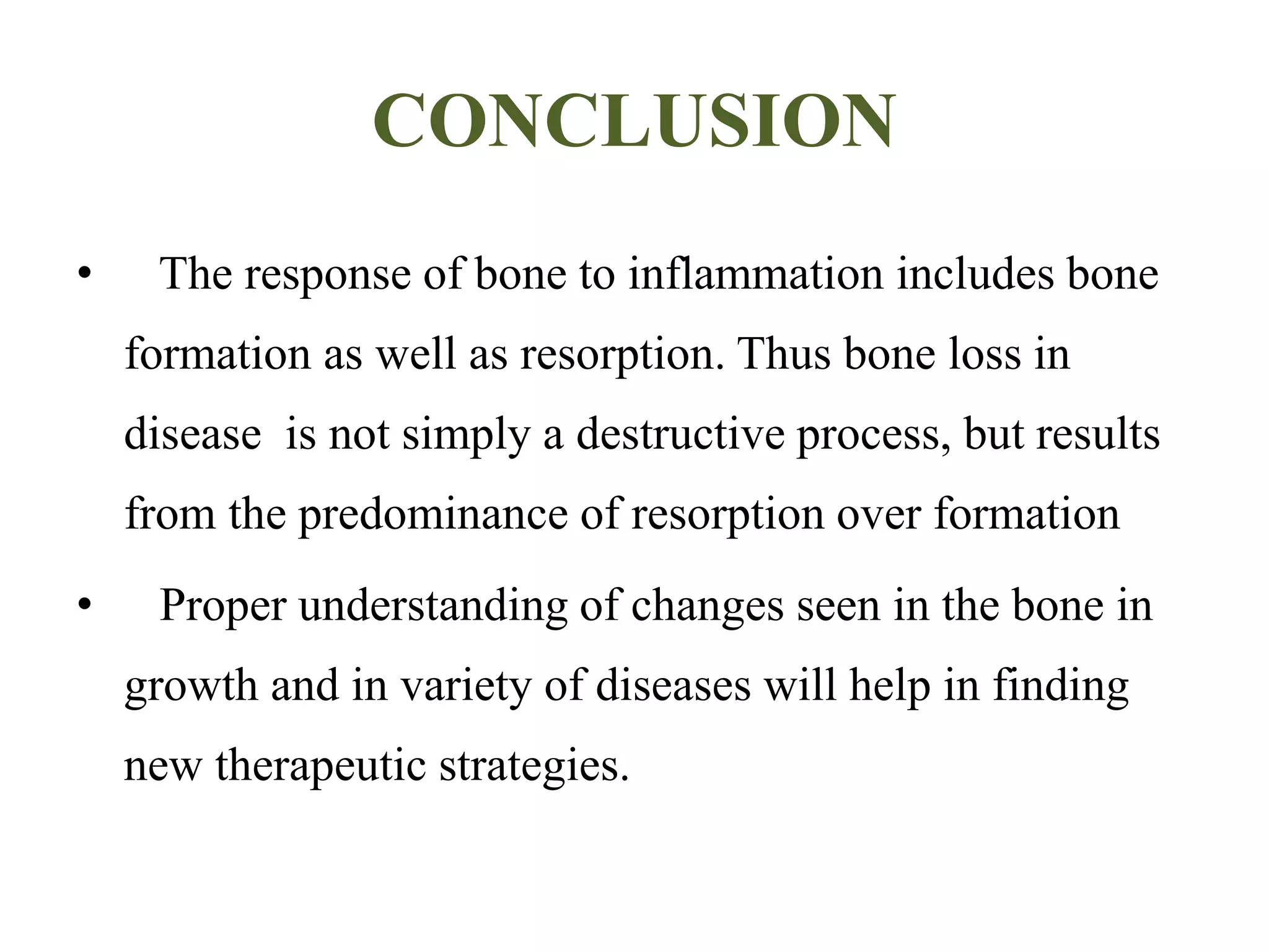 CONCLUSION
• The response of bone to inflammation includes bone
formation as well as resorption. Thus bone loss in
disease is not simply a destructive process, but results
from the predominance of resorption over formation
• Proper understanding of changes seen in the bone in
growth and in variety of diseases will help in finding
new therapeutic strategies.
 