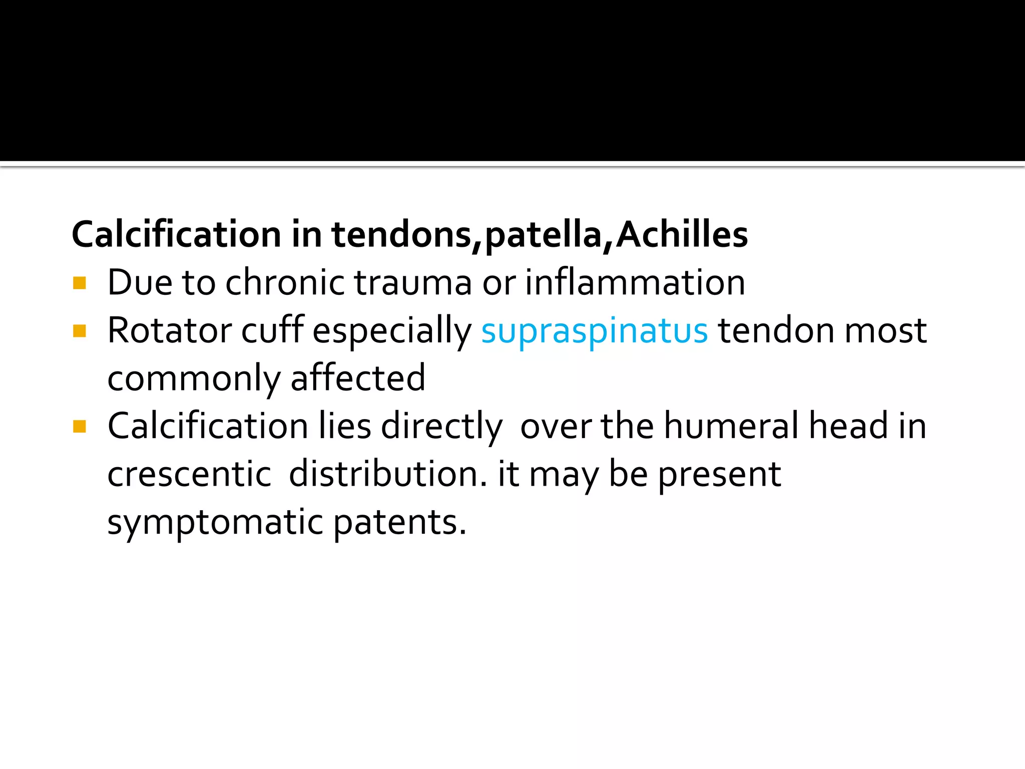 Calcification in tendons,patella,Achilles
 Due to chronic trauma or inflammation
 Rotator cuff especially supraspinatus tendon most
commonly affected
 Calcification lies directly over the humeral head in
crescentic distribution. it may be present
symptomatic patents.
 