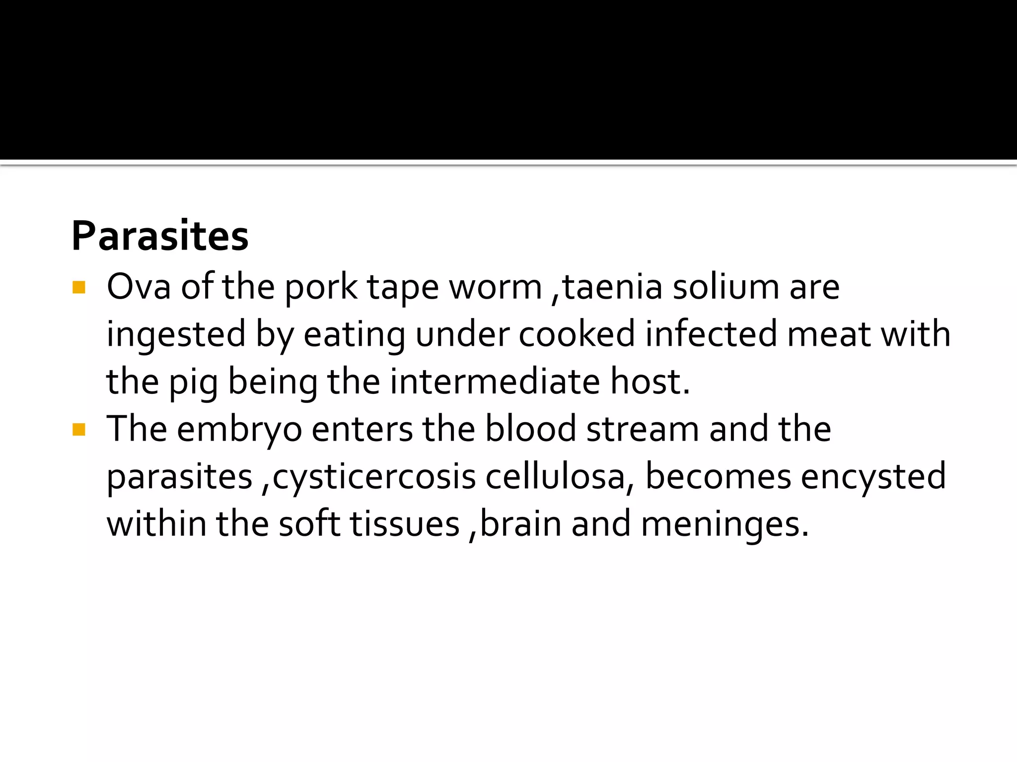 Parasites
 Ova of the pork tape worm ,taenia solium are
ingested by eating under cooked infected meat with
the pig being the intermediate host.
 The embryo enters the blood stream and the
parasites ,cysticercosis cellulosa, becomes encysted
within the soft tissues ,brain and meninges.
 