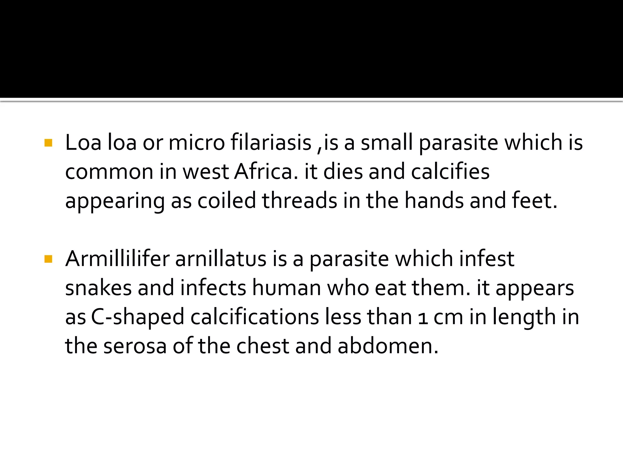  Loa loa or micro filariasis ,is a small parasite which is
common in west Africa. it dies and calcifies
appearing as coiled threads in the hands and feet.
 Armillilifer arnillatus is a parasite which infest
snakes and infects human who eat them. it appears
as C-shaped calcifications less than 1 cm in length in
the serosa of the chest and abdomen.
 