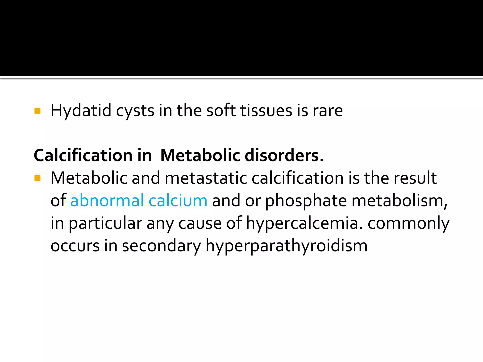  Hydatid cysts in the soft tissues is rare
Calcification in Metabolic disorders.
 Metabolic and metastatic calcification is the result
of abnormal calcium and or phosphate metabolism,
in particular any cause of hypercalcemia. commonly
occurs in secondary hyperparathyroidism
 