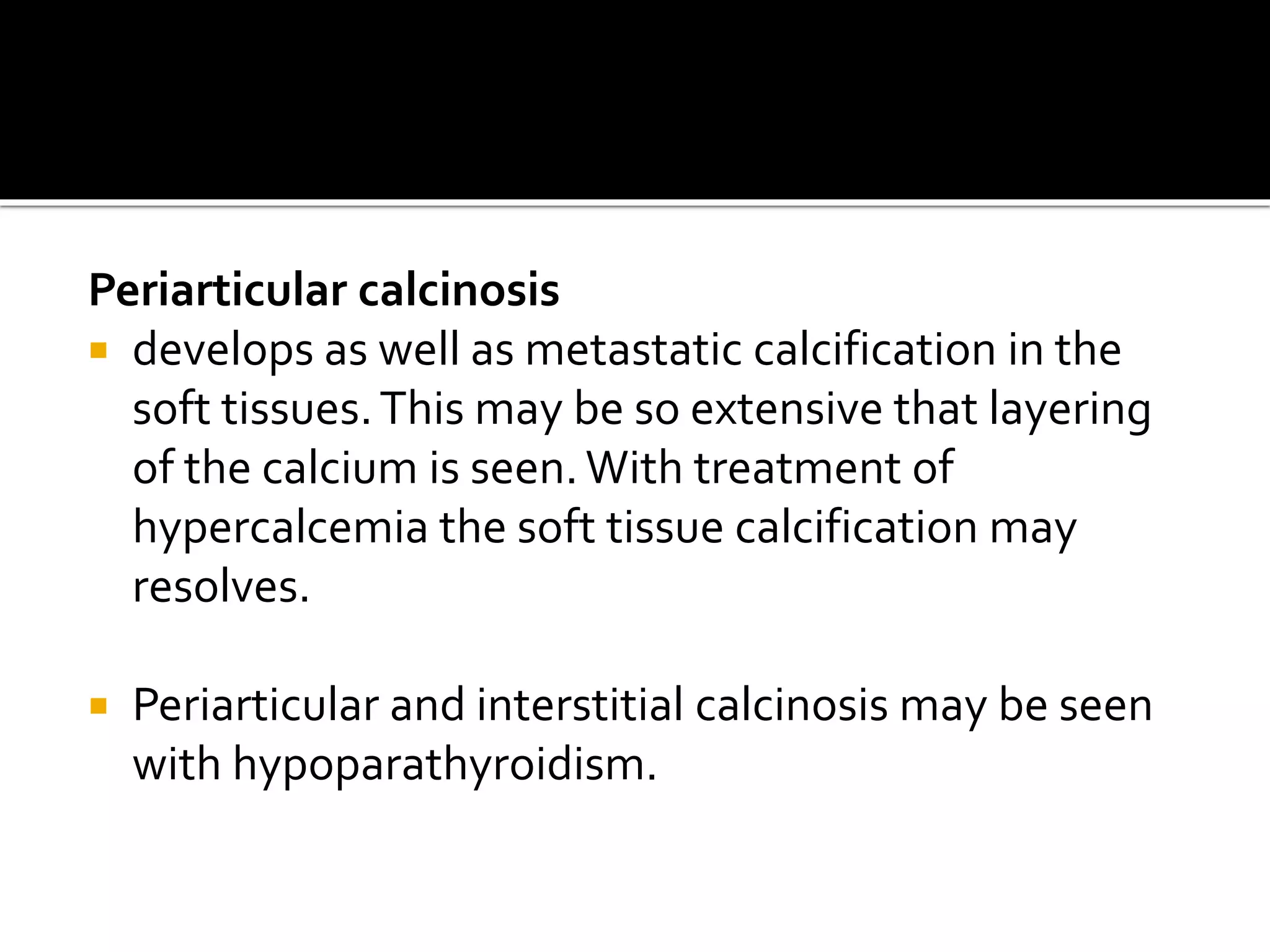 Periarticular calcinosis
 develops as well as metastatic calcification in the
soft tissues.This may be so extensive that layering
of the calcium is seen.With treatment of
hypercalcemia the soft tissue calcification may
resolves.
 Periarticular and interstitial calcinosis may be seen
with hypoparathyroidism.
 