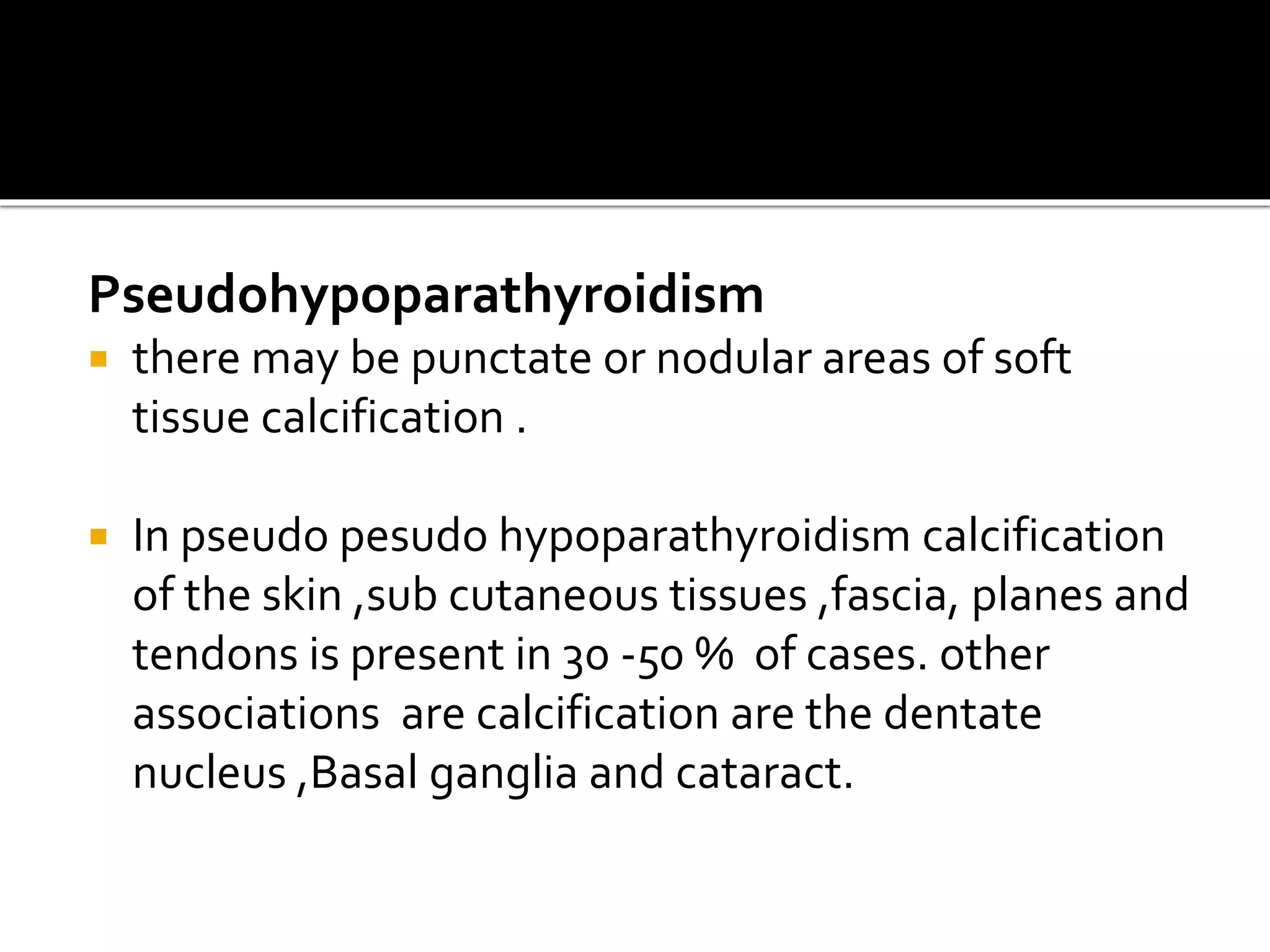 Pseudohypoparathyroidism
 there may be punctate or nodular areas of soft
tissue calcification .
 In pseudo pesudo hypoparathyroidism calcification
of the skin ,sub cutaneous tissues ,fascia, planes and
tendons is present in 30 -50 % of cases. other
associations are calcification are the dentate
nucleus ,Basal ganglia and cataract.
 