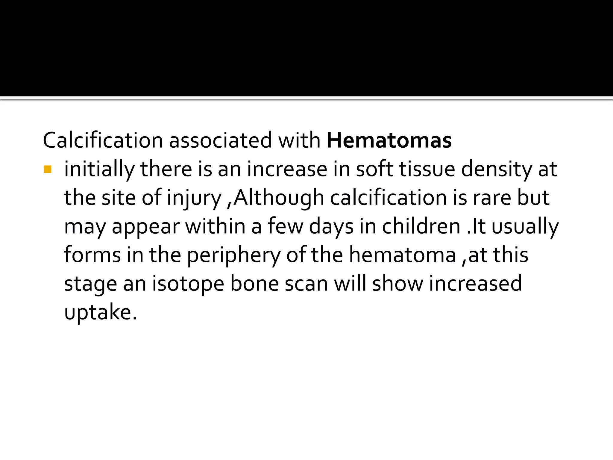 Calcification associated with Hematomas
 initially there is an increase in soft tissue density at
the site of injury ,Although calcification is rare but
may appear within a few days in children .It usually
forms in the periphery of the hematoma ,at this
stage an isotope bone scan will show increased
uptake.
 