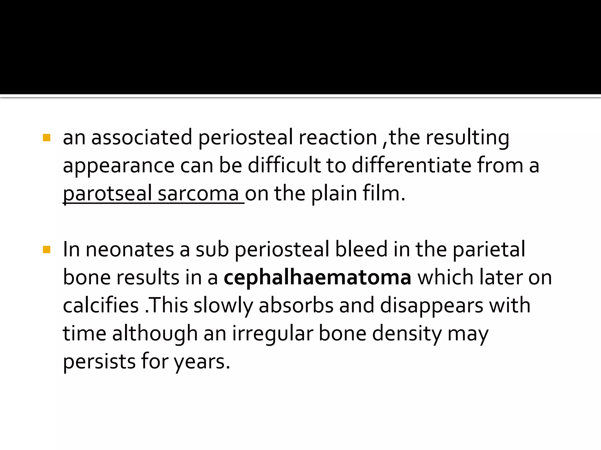  an associated periosteal reaction ,the resulting
appearance can be difficult to differentiate from a
parotseal sarcoma on the plain film.
 In neonates a sub periosteal bleed in the parietal
bone results in a cephalhaematoma which later on
calcifies .This slowly absorbs and disappears with
time although an irregular bone density may
persists for years.
 