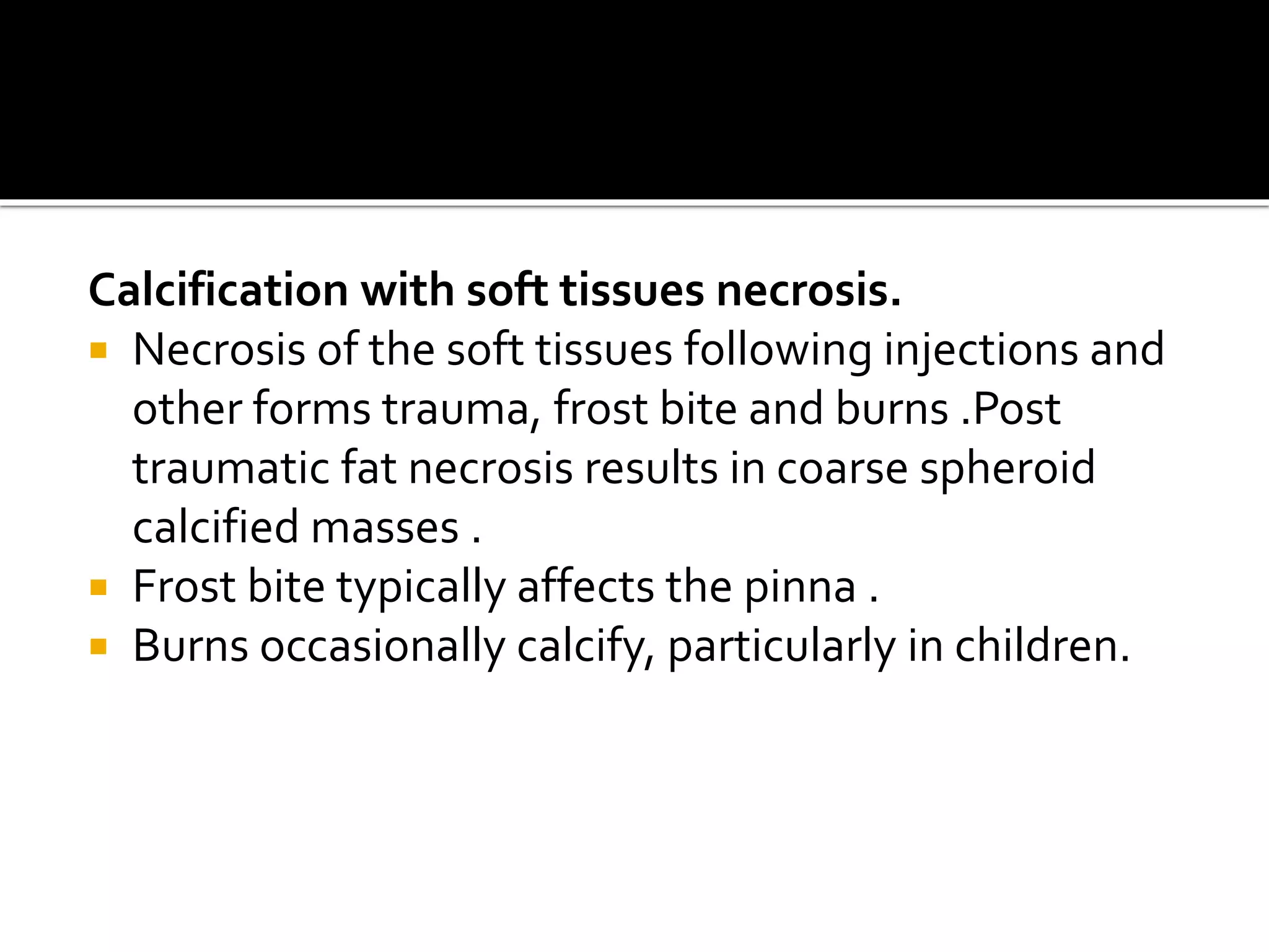 Calcification with soft tissues necrosis.
 Necrosis of the soft tissues following injections and
other forms trauma, frost bite and burns .Post
traumatic fat necrosis results in coarse spheroid
calcified masses .
 Frost bite typically affects the pinna .
 Burns occasionally calcify, particularly in children.
 