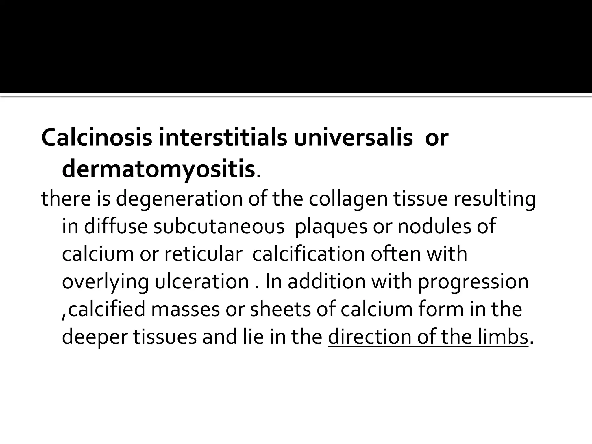 Calcinosis interstitials universalis or
dermatomyositis.
there is degeneration of the collagen tissue resulting
in diffuse subcutaneous plaques or nodules of
calcium or reticular calcification often with
overlying ulceration . In addition with progression
,calcified masses or sheets of calcium form in the
deeper tissues and lie in the direction of the limbs.
 