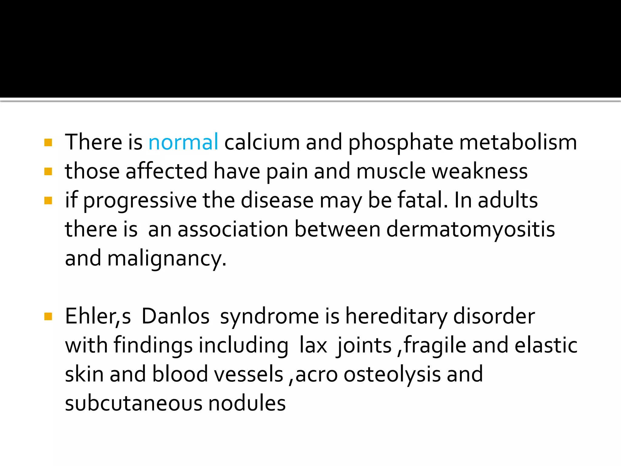  There is normal calcium and phosphate metabolism
 those affected have pain and muscle weakness
 if progressive the disease may be fatal. In adults
there is an association between dermatomyositis
and malignancy.
 Ehler,s Danlos syndrome is hereditary disorder
with findings including lax joints ,fragile and elastic
skin and blood vessels ,acro osteolysis and
subcutaneous nodules
 