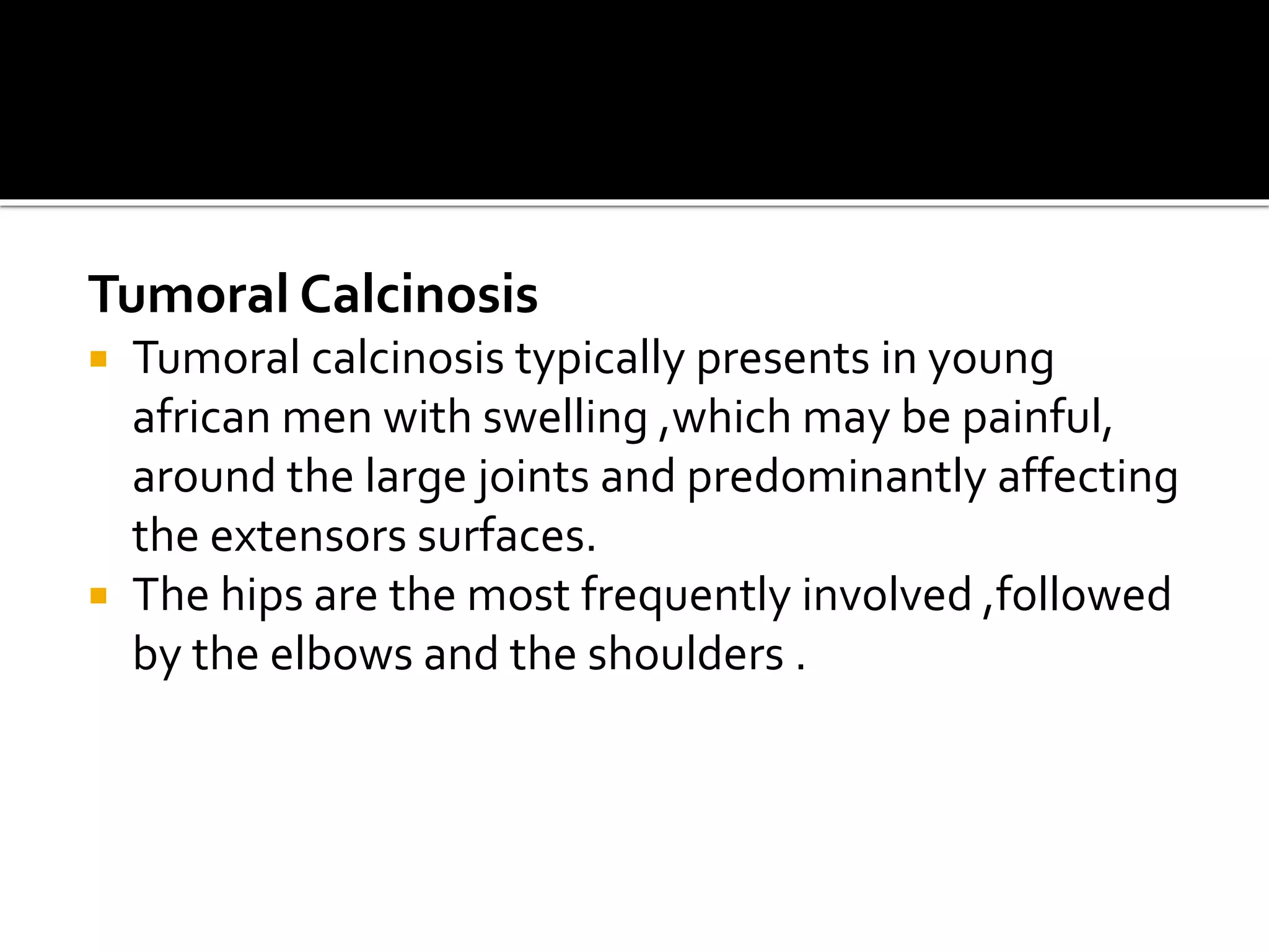 Tumoral Calcinosis
 Tumoral calcinosis typically presents in young
african men with swelling ,which may be painful,
around the large joints and predominantly affecting
the extensors surfaces.
 The hips are the most frequently involved ,followed
by the elbows and the shoulders .
 