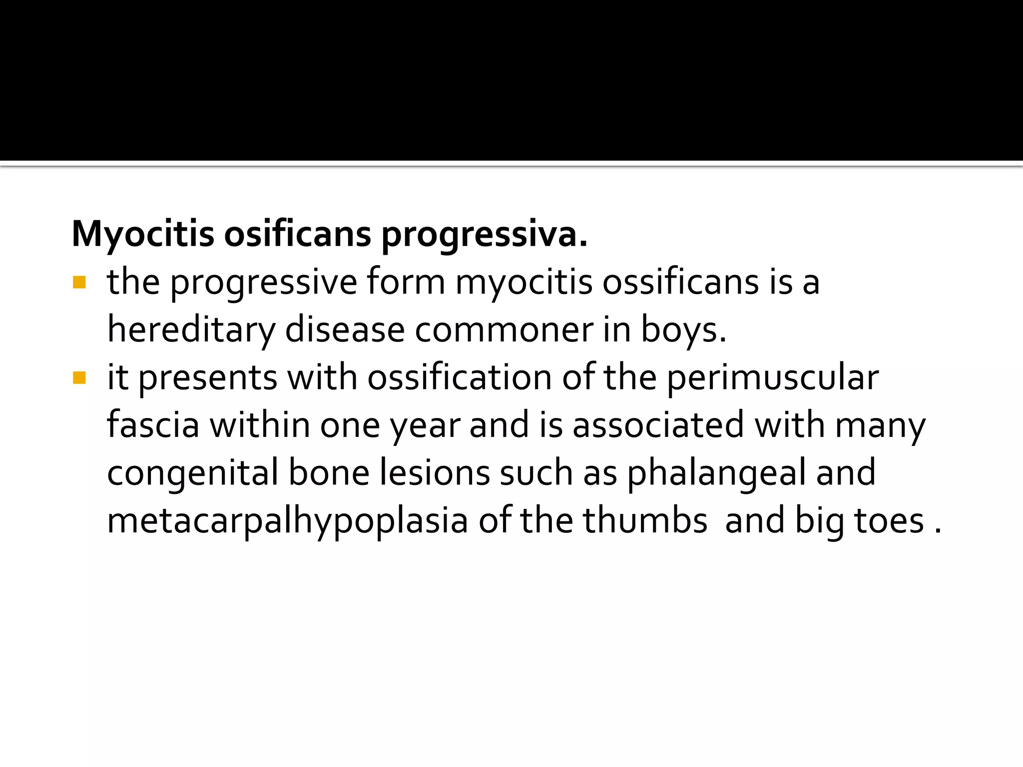 Myocitis osificans progressiva.
 the progressive form myocitis ossificans is a
hereditary disease commoner in boys.
 it presents with ossification of the perimuscular
fascia within one year and is associated with many
congenital bone lesions such as phalangeal and
metacarpalhypoplasia of the thumbs and big toes .
 