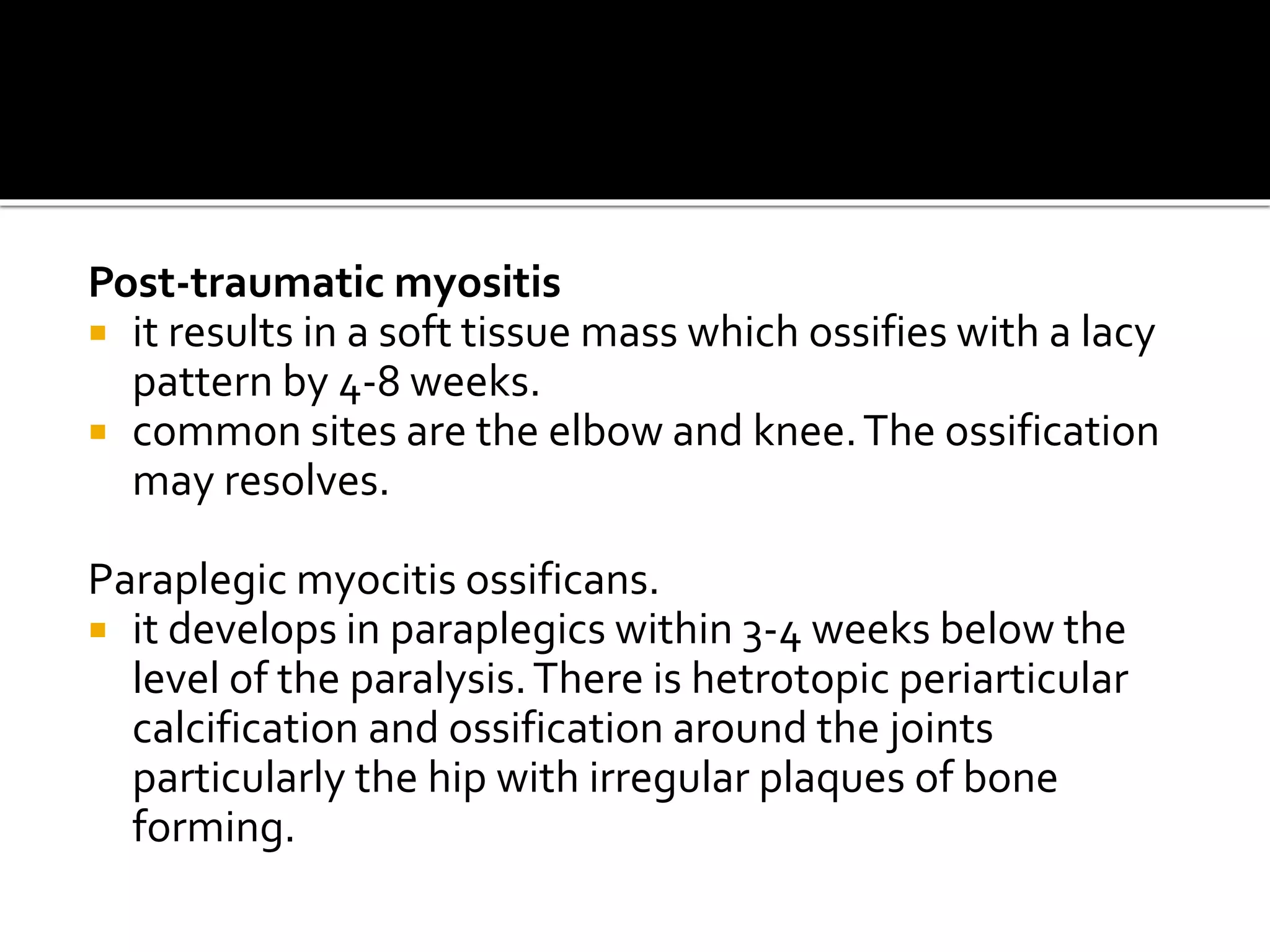Post-traumatic myositis
 it results in a soft tissue mass which ossifies with a lacy
pattern by 4-8 weeks.
 common sites are the elbow and knee.The ossification
may resolves.
Paraplegic myocitis ossificans.
 it develops in paraplegics within 3-4 weeks below the
level of the paralysis.There is hetrotopic periarticular
calcification and ossification around the joints
particularly the hip with irregular plaques of bone
forming.
 