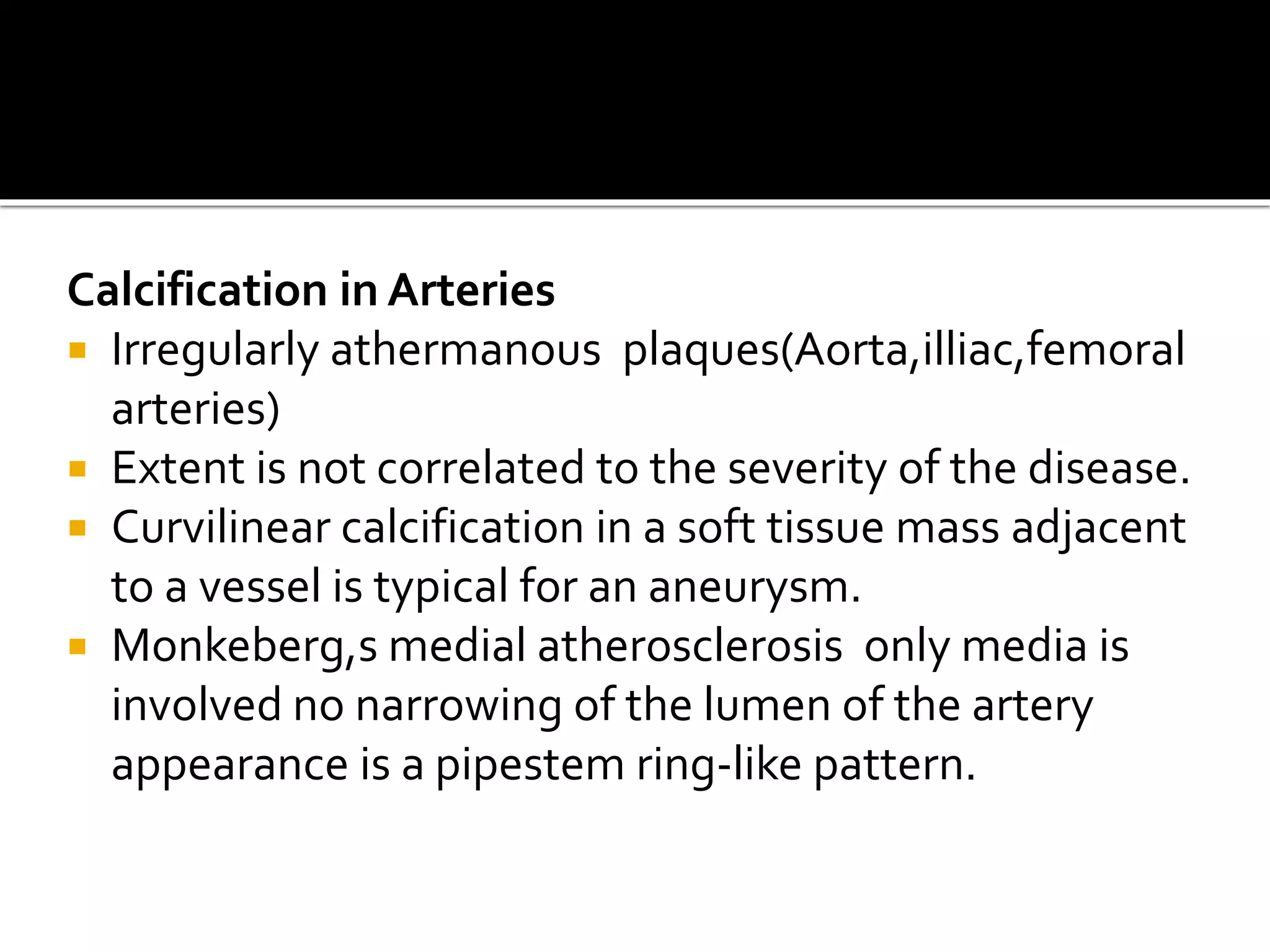 Calcification in Arteries
 Irregularly athermanous plaques(Aorta,illiac,femoral
arteries)
 Extent is not correlated to the severity of the disease.
 Curvilinear calcification in a soft tissue mass adjacent
to a vessel is typical for an aneurysm.
 Monkeberg,s medial atherosclerosis only media is
involved no narrowing of the lumen of the artery
appearance is a pipestem ring-like pattern.
 
