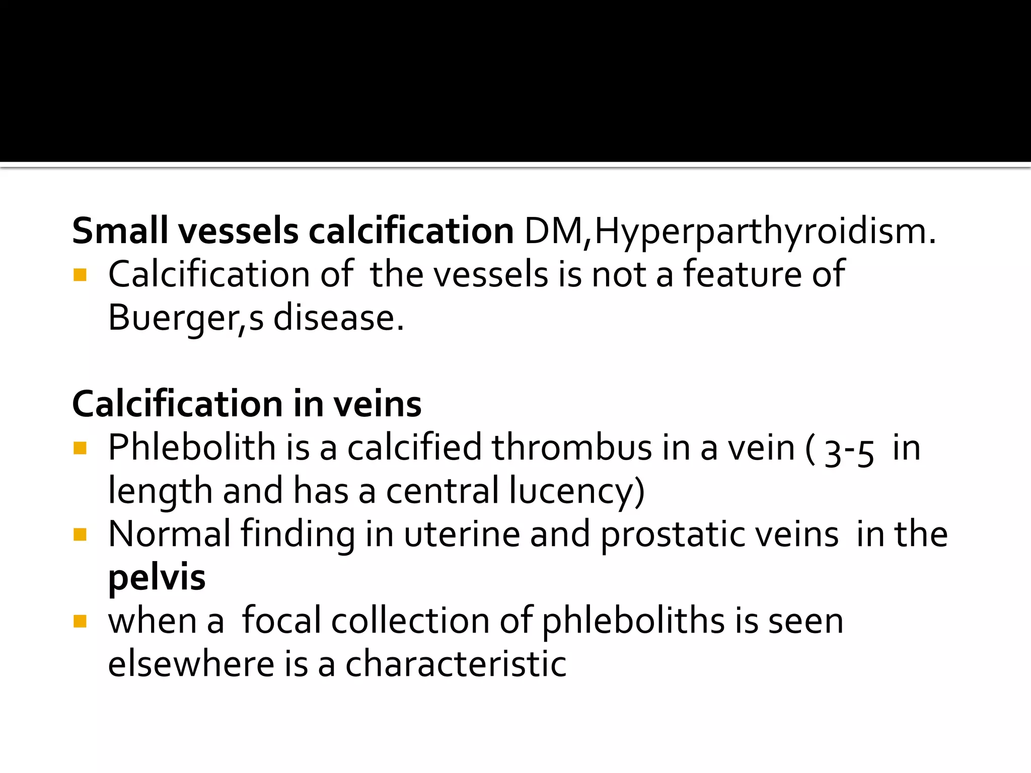 Small vessels calcification DM,Hyperparthyroidism.
 Calcification of the vessels is not a feature of
Buerger,s disease.
Calcification in veins
 Phlebolith is a calcified thrombus in a vein ( 3-5 in
length and has a central lucency)
 Normal finding in uterine and prostatic veins in the
pelvis
 when a focal collection of phleboliths is seen
elsewhere is a characteristic
 