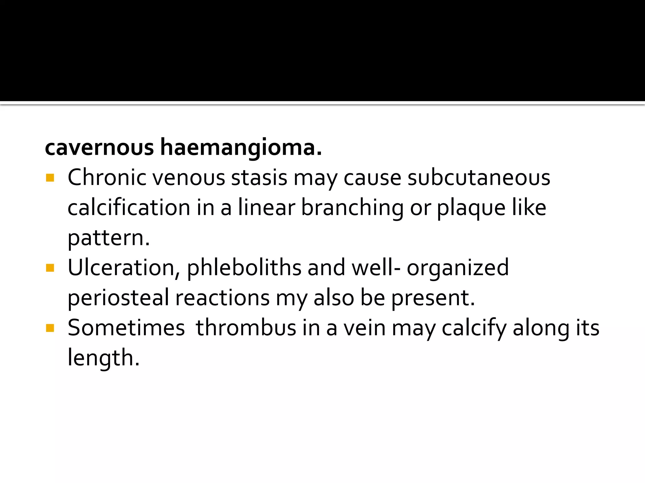 cavernous haemangioma.
 Chronic venous stasis may cause subcutaneous
calcification in a linear branching or plaque like
pattern.
 Ulceration, phleboliths and well- organized
periosteal reactions my also be present.
 Sometimes thrombus in a vein may calcify along its
length.
 