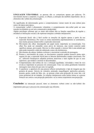 LINGUAGEM NÃO-VERBAL: as pessoas não se comunicam apenas por palavras. Os
movimentos faciais e corporais, os gestos, os olhares, a entoação são também importantes: são os
elementos não verbais da comunicação.

Os significados de determinados gestos e comportamentos variam muito de uma cultura para
outra e de época para época.
A comunicação verbal é plenamente voluntária; o comportamento não-verbal pode ser uma
reacção involuntária ou um acto comunicativo propositado.
Alguns psicólogos afirmam que os sinais não-verbais têm as funções específicas de regular e
encadear as interacções sociais e de expressar emoções e atitudes interpessoais.

   a) Expressão facial: não é fácil avaliar as emoções de alguém apenas a partir da sua
      expressão fisionómica. Por vezes os rostos transmitem espontaneamente os sentimentos,
      mas muitas pessoas tentam inibir a expressão emocional.
   b) Movimento dos olhos: desempenha um papel muito importante na comunicação. Um
      olhar fixo pode ser entendido como prova de interesse, mas noutro contexto pode
      significar ameaça, provocação. Desviar os olhos quando o emissor fala é uma atitude que
      tanto pode transmitir a ideia de submissão como a de desinteresse.
   c) Movimentos da cabeça: tendem a reforçar e sincronizar a emissão de mensagens.
   d) Postura e movimentos do corpo: os movimentos corporais podem fornecer pistas mais
      seguras do que a expressão facial para se detectar determinados estados emocionais. Por
      ex.: inferiores hierárquicos adoptam posturas atenciosas e mais rígidas do que os seus
      superiores, que tendem a mostrar-se descontraídos.
   e) Comportamentos não-verbais da voz: a entoação (qualidade, velocidade e ritmo da voz)
      revela-se importante no processo de comunicação. Uma voz calma geralmente transmite
      mensagens mais claras do que uma voz agitada.
   f) A aparência: a aparência de uma pessoa reflecte normalmente o tipo de imagem que ela
      gostaria de passar. Através do vestuário, penteado, maquilhagem, apetrechos pessoais,
      postura, gestos, modo de falar, etc., as pessoas criam uma projecção de como são e de
      como gostariam de ser tratadas. As relações interpessoais serão menos tensas se a pessoa
      fornecer aos outros a sua projecção particular e se os outros respeitarem essa projecção.


Conclusão: na interacção pessoal, tanto os elementos verbais como os não-verbais são
importantes para que o processo de comunicação seja eficiente.
 