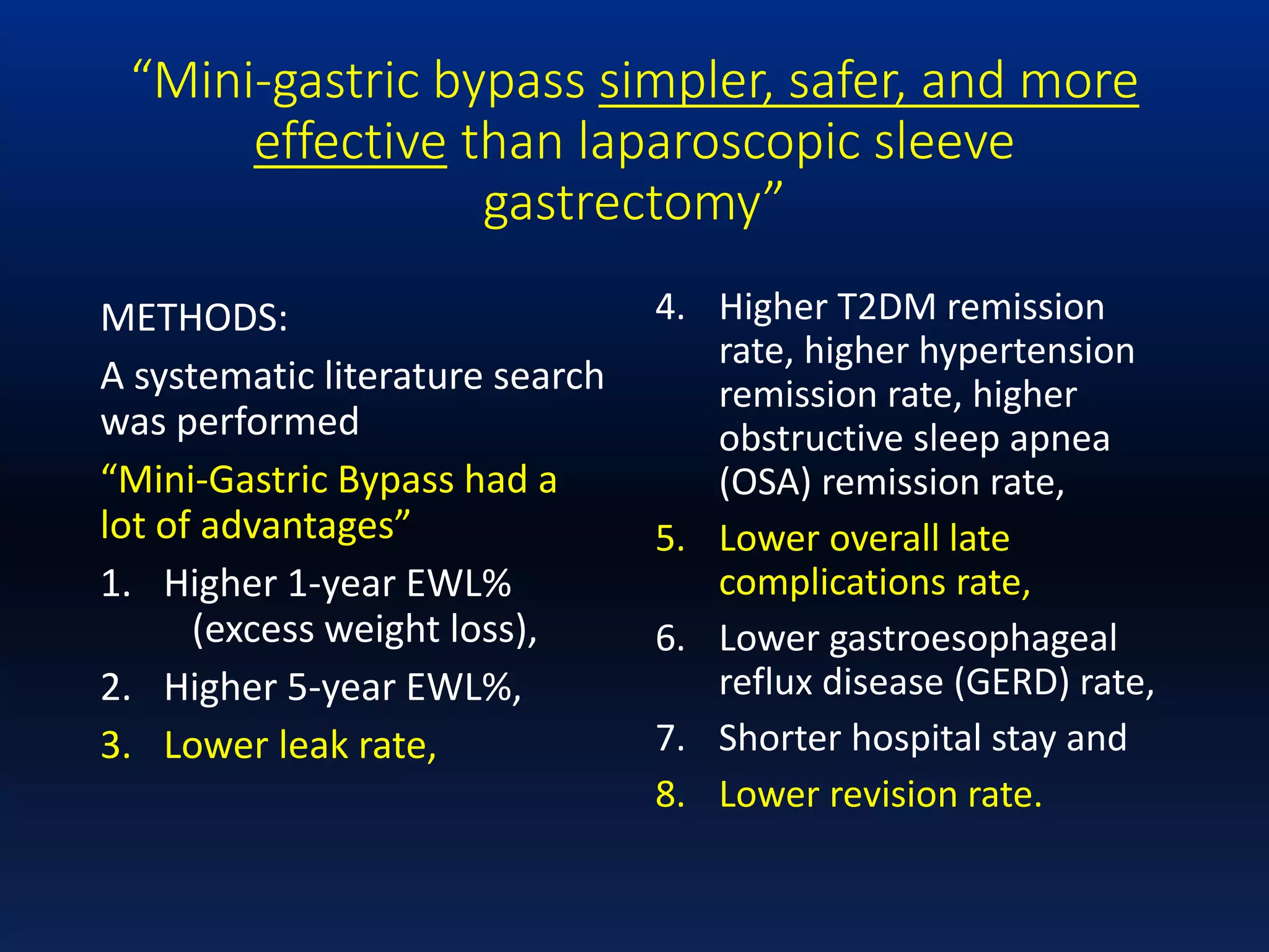 “Mini-gastric bypass simpler, safer, and more
effective than laparoscopic sleeve
gastrectomy”
METHODS:
A systematic literature search
was performed
“Mini-Gastric Bypass had a
lot of advantages”
1. Higher 1-year EWL%
(excess weight loss),
2. Higher 5-year EWL%,
3. Lower leak rate,
4. Higher T2DM remission
rate, higher hypertension
remission rate, higher
obstructive sleep apnea
(OSA) remission rate,
5. Lower overall late
complications rate,
6. Lower gastroesophageal
reflux disease (GERD) rate,
7. Shorter hospital stay and
8. Lower revision rate.
 